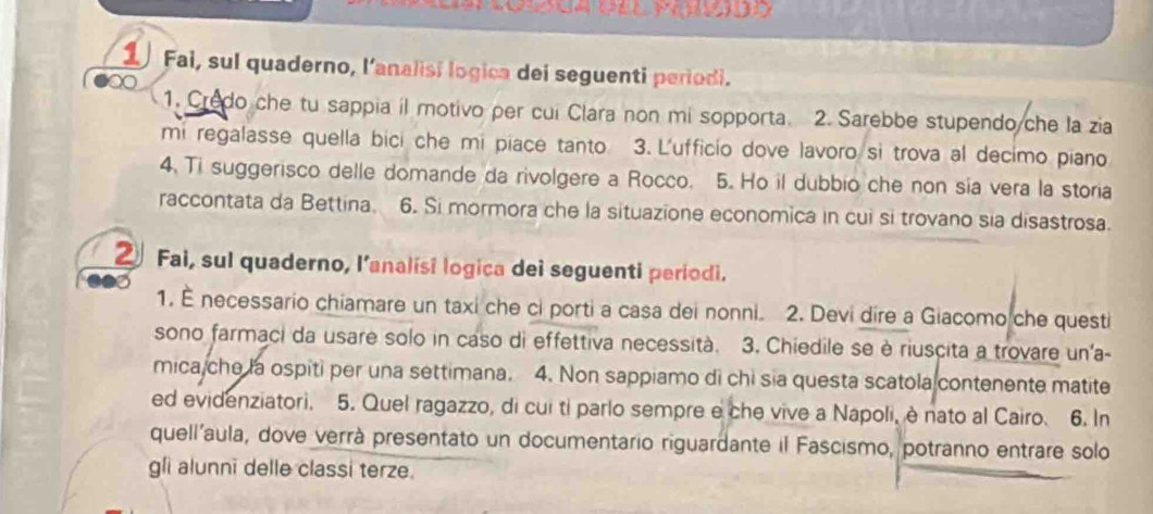 Fai, sul quaderno, l'analisi logica dei seguenti perodi. 
1. Credo che tu sappia il motivo per cui Clara non mi sopporta. 2. Sarebbe stupendo che la zia 
mi regalasse quella bici che mi piace tanto 3. L'ufficio dove lavoro si trova al decimo piano 
4. Ti suggerisco delle domande da rivolgere a Rocco. 5. Ho il dubbio che non sia vera la storia 
raccontata da Bettina. 6. Si mormora che la situazione economica in cui si trovano sia disastrosa. 
② Fai, sul quaderno, l’analisi logica dei seguenti periodi. 
1. — necessario chiamare un taxi che ci porti a casa dei nonni. 2. Devi dire a Giacomo che questi 
sono farmaci da usare solo in caso di effettiva necessità. 3. Chiedile se è riuscita a trovare un'a- 
mica che la ospiti per una settimana. 4. Non sappiamo di chi sia questa scatola contenente matite 
ed evidenziatori. 5. Quel ragazzo, di cui ti parlo sempre e che vive a Napoli, è nato al Cairo. 6. In 
quell’aula, dove verrà presentato un documentario riguardante il Fascismo, potranno entrare solo 
gli alunni delle classi terze.