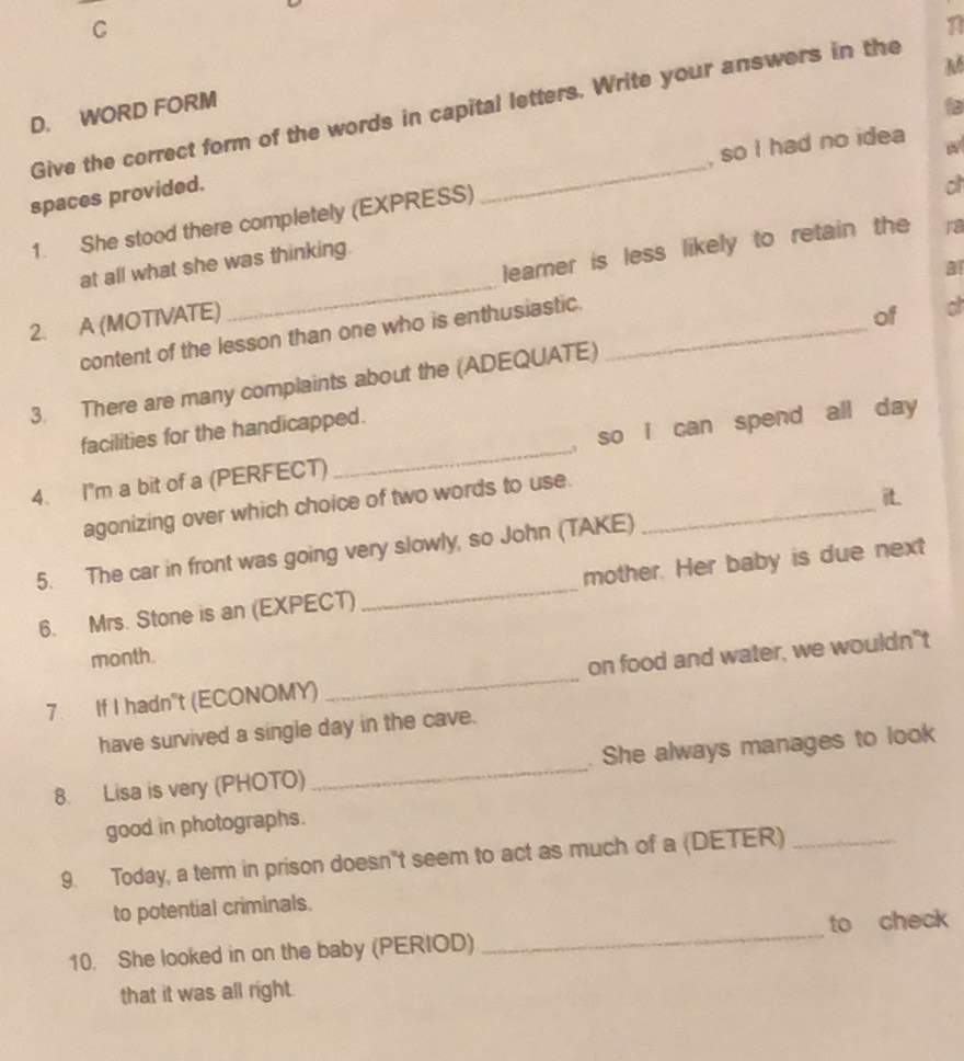 WORD FORM Give the correct form of the words in capital letters. Write your answers in the 
o 
1. She stood there completely (EXPRESS) _, so I had no idea 
spaces provided. 
at all what she was thinking. 
2. A (MOTIVATE) _learer is less likely to retain the 
1 
content of the lesson than one who is enthusiastic._ 
of a 
3. There are many complaints about the (ADEQUATE) 
facilities for the handicapped. 
4. I'm a bit of a (PERFECT) _, so i can spend all day 
agonizing over which choice of two words to use._ 
it. 
5. The car in front was going very slowly, so John (TAKE) 
6. Mrs. Stone is an (EXPECT) _mother. Her baby is due next 
month. 
7. If I hadn"t (ECONOMY) _on food and water, we wouldn"t 
have survived a single day in the cave. 
8. Lisa is very (PHOTO) _. She always manages to look 
good in photographs. 
9. Today, a term in prison doesn"t seem to act as much of a (DETER)_ 
to potential criminals. 
10. She looked in on the baby (PERIOD) _to check 
that it was all right.