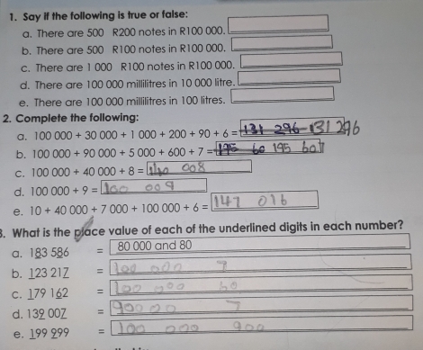 Say if the following is true or false: 
a. There are 500 R200 notes in R100 000._ 
b. There are 500 R100 notes in R100 000._ 
c. There are 1 000 R100 notes in R100 000. 
_ 
d. There are 100 000 millilitres in 10 000 litre._ 
e. There are 100 000 millilitres in 100 litres._ 
_ 
2. Complete the following: 
a. 100000+30000+1000+200+90+6= _ 
b. 100000+90000+5000+600+7= _ 
C. 100000+40000+8= _ 
d. 100000+9= _ 
e. 10+40000+7000+100000+6= _ 
3. What is the place value of each of the underlined digits in each number? 
a. 183586 = 80000and80 _ 
b. _ 12321_ 7 =
_ 
C. _ 1791_ 62 =
_ 
d. 13_ 900_ 7=
_ 
e. _ 199_ 9=
_