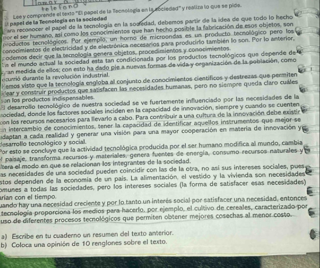 Lee y comprende el texto "El papel de la Tecnología en la sociedad" y realiza lo que se pide.
El papel de la Tecnología en la sociedad
Fara reconocer el papel de la tecnología en la socedad, debemos partir de la idea de que todo lo hecho
por el ser humano, así como los conocimientos que han hecho posible la fabricación de esos objetos, son
productos tecnológicos. Por ejemplo, un horno de microondas es un producto tecnológico pero los
conocimientos de electricidad y de electrónica necesarios para producirlo también lo son. Por lo anterior,
odemos decir que la tecnología genera objetos, procedimientos y conocimientos.
En el mundo actual la sociedad esta tan condicionada por los productos tecnológicos que depende de
an medida de ellos; con esto ha dado pie a nuevas formas de vida y organización de la población, como
decurrió durante la revolución industrial.
F emos visto que la tecnología engloba al conjunto de conocimientos científicos y destrezas que permiten
idear y construir productos que satisfacen las necesidades humanas, pero no siempre queda claro cuáles
son los productos indispensables.
El desarrollo tecnológico de nuestra sociedad se ve fuertemente influenciado por las necesidades de la
sociedad, donde los factores sociales inciden en la capacidad de innovación, siempre y cuando se cuenten
con los recursos necesarios para llevarlo a cabo. Para contribuir a una cultura de la innovación debe existir
un intercambio de conocimientos, tener la capacidad de identificar aquellos instrumentos que mejor se
udaptan a cada realidad y generar una visión para una mayor cooperación en materia de innovación y
desarrollo tecnológico y social.
Por esto se concluye que la actividad tecnológica producida por el ser humano modifica al mundo, cambia
l paisaje, transforma recursos y materiales, genera fuentes de energía, consumo recursos naturales y
ltera el modo en que se relacionan los integrantes de la sociedad.
as necesidades de una sociedad pueden coincidir con las de la otra, no así sus intereses sociales, pues
stos dependen de la economía de un país. La alimentación, el vestido y la vivienda son necesidades
omunes a todas las sociedades, pero los intereses sociales (la forma de satisfacer esas necesidades)
arían con el tiempo.
uando hay una necesidad creciente y por lo tanto un interés social por satisfacer una necesidad, entonces
tecnología proporciona los medios para hacerlo, por ejemplo, el cultivo de cereales, caracterizado por
uso de diferentes procesos tecnológicos que permiten obtener mejores cosechas al menor costo.
a) Escribe en tu cuaderno un resumen del texto anterior.
b) Coloca una opinión de 10 renglones sobre el texto.