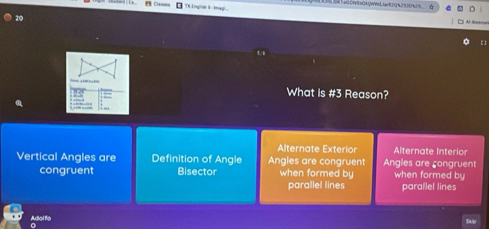 RLBRSk1aGONRsQkWWdJant2Q%2530%25 D
Studem Classes TX-English Il- Imagi..
20
All Booleman
【】
5/0
P △ABCRAEDC What is #3 Reason?
028 
’ “
Alternate Exterior Alternate Interior
Vertical Angles are Definition of Angle Angles are congruent Angles are congruent
congruent Bisector when formed by when formed by
parallel lines parallel lines
Adol fo Skip