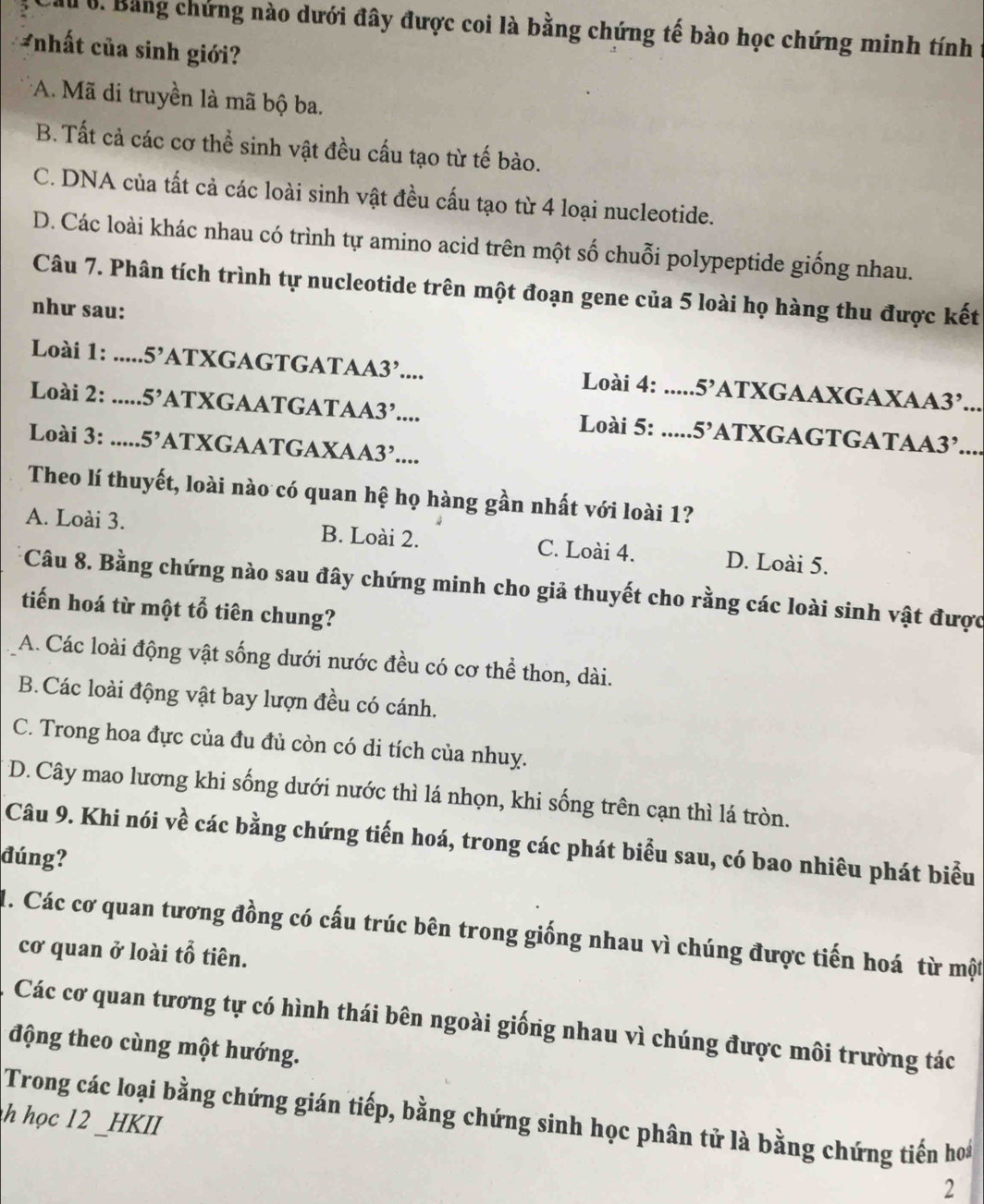 Ml 0. Bằng chứng nào dưới đây được coi là bằng chứng tế bào học chứng minh tính
*nhất của sinh giới?
*A. Mã di truyền là mã bộ ba.
B. Tất cả các cơ thể sinh vật đều cấu tạo từ tế bào.
C. DNA của tất cả các loài sinh vật đều cấu tạo từ 4 loại nucleotide.
D. Các loài khác nhau có trình tự amino acid trên một số chuỗi polypeptide giống nhau.
Câu 7. Phân tích trình tự nucleotide trên một đoạn gene của 5 loài họ hàng thu được kết
như sau:
Loài 1: : .....: 5' ATXGAGTGATAA3’.... Loài 4: 5' ATXGAAXGAXAA3’...
Loài 2: ..... 5' ATXGAATGATAA 3,.... Loài 5: __ 5' ATXGAGTGATAA3’.__
Loài 3: ..... 5 ATXGAATGAXAA3’....
Theo lí thuyết, loài nào có quan hệ họ hàng gần nhất với loài 1?
A. Loài 3. B. Loài 2. C. Loài 4. D. Loài 5.
Câu 8. Bằng chứng nào sau đây chứng minh cho giả thuyết cho rằng các loài sinh vật được
tiến hoá từ một tổ tiên chung?
A. Các loài động vật sống dưới nước đều có cơ thể thon, dài.
B. Các loài động vật bay lượn đều có cánh.
C. Trong hoa đực của đu đủ còn có di tích của nhuy.
D. Cây mao lương khi sống dưới nước thì lá nhọn, khi sống trên cạn thì lá tròn.
Câu 9. Khi nói về các bằng chứng tiến hoá, trong các phát biểu sau, có bao nhiêu phát biểu
đúng?
4. Các cơ quan tương đồng có cấu trúc bên trong giống nhau vì chúng được tiến hoá từ một
cơ quan ở loài tổ tiên.
Các cơ quan tương tự có hình thái bên ngoài giống nhau vì chúng được môi trường tác
động theo cùng một hướng.
Trong các loại bằng chứng gián tiếp, bằng chứng sinh học phân tử là bằng chứng tiến ho*
h học 12 _HKII
2