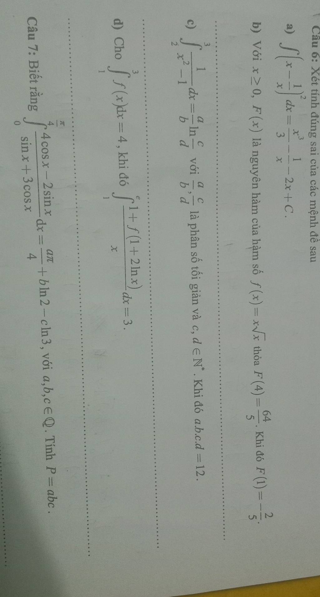 Xét tính đúng sai của các mệnh đề sau 
a) ∈t (x- 1/x )^2dx= x^3/3 - 1/x -2x+C. 
b) Với x≥ 0,F(x) là nguyên hàm của hàm số f(x)=xsqrt(x) thỏa F(4)= 64/5 . Khi đó F(1)=- 2/5 . 
c) ∈tlimits _2^(3frac 1)x^2-1dx= a/b ln  c/d  với  a/b ,  c/d  là phân số tối giản và c, d∈ N^*. Khi đó a. b.c.d=12. 
d) Cho ∈tlimits _1^(3f(x)dx=4 , khi đó ∈tlimits _1^efrac 1+f(1+2ln x))xdx=3. 
Câu 7: Biết rằng ∈tlimits _0^((frac π)4) (4cos x-2sin x)/sin x+3cos x dx= aπ /4 +bln 2-cln 3 , với a, b, c∈ Q. Tính P=abc.