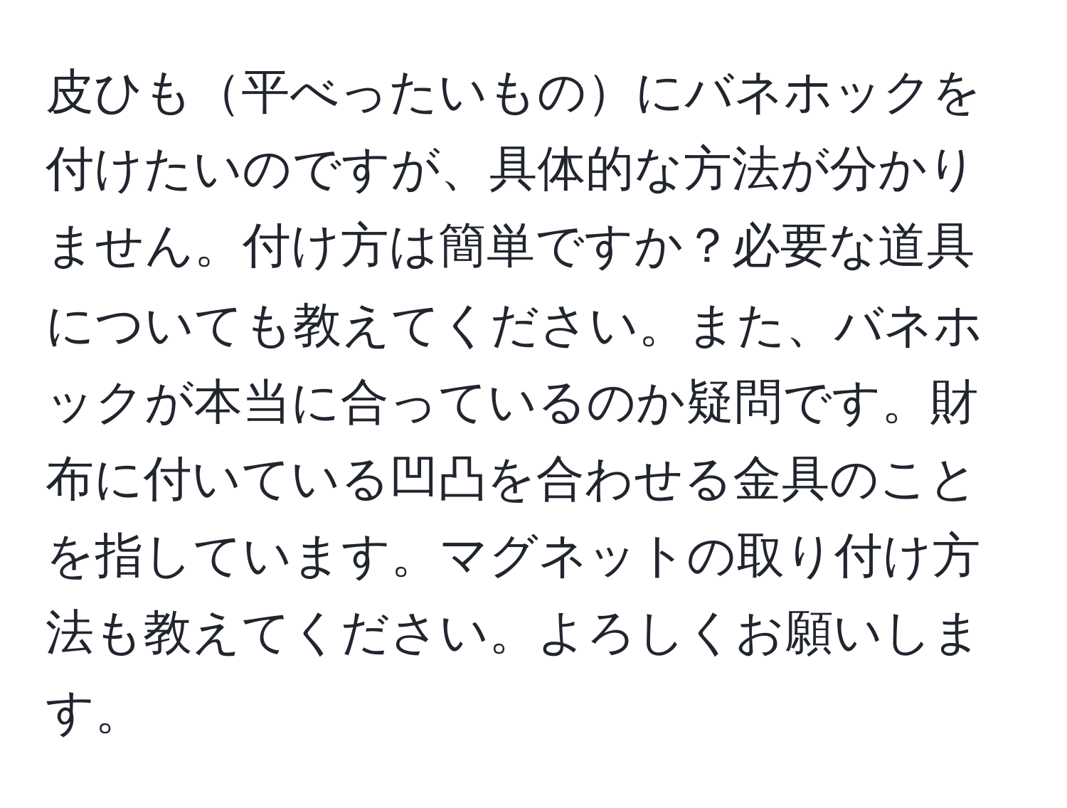 皮ひも平べったいものにバネホックを付けたいのですが、具体的な方法が分かりません。付け方は簡単ですか？必要な道具についても教えてください。また、バネホックが本当に合っているのか疑問です。財布に付いている凹凸を合わせる金具のことを指しています。マグネットの取り付け方法も教えてください。よろしくお願いします。