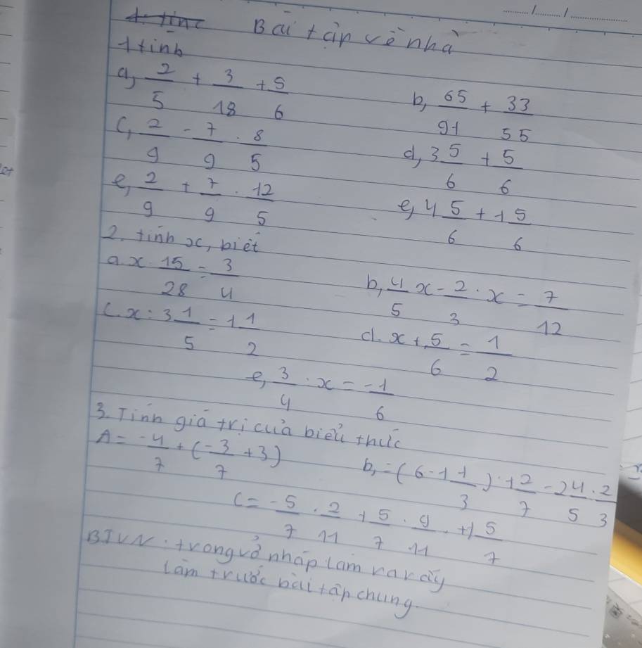 Bcu tàin vènhà 
Htinb 
a  2/5 + 3/18 + 5/6 
b,  65/91 + 33/55 
C,  2/9 - 7/9 ·  8/5 
d, 3 5/6 + 5/6 
e  2/9 + 7/9 ·  12/5 
e 4 5/6 +1 5/6 
22. tinn xc, biet 
a x·  15/28 = 3/4 
b,  4/5 x- 2/3 · x= 7/12 
C x:3 1/5 =1 1/2 
c. x+ 5/6 = 1/2 
e,  3/4 · x=- 1/6 
3. Tinn gia tricua biēi thuc
A= (-4)/7 +( (-3)/7 +3)
b_,=(6-1 1/3 )· 1 2/7 -2 4/5 : 2/3 
c=- 5/7 ·  2/11 + 5/7 ·  9/11 +1 5/7 
BTVN tronguǒ nháp lam narcy 
lam truǒc bài tān chng