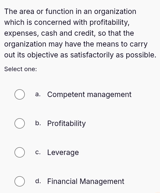 The area or function in an organization
which is concerned with profitability,
expenses, cash and credit, so that the
organization may have the means to carry
out its objective as satisfactorily as possible.
Select one:
a. Competent management
b. Profitability
c. Leverage
d. Financial Management