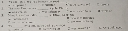 We can't go along here because the road_
A. is repairing B. is repaired
2. The story I’ve just read_ Agatha Christie. is being repaired D. repairs
A. was written B. was written by C. was written from D. wrote by
3 Many US automobiles_ in Detroit, Michigan
A. manufacture B. have manufactured
C. are manufactured D. are manufacturing
4 We_ by a loud noise during the night. D. were waking up
A. woke up B. are woken up C. were woken up