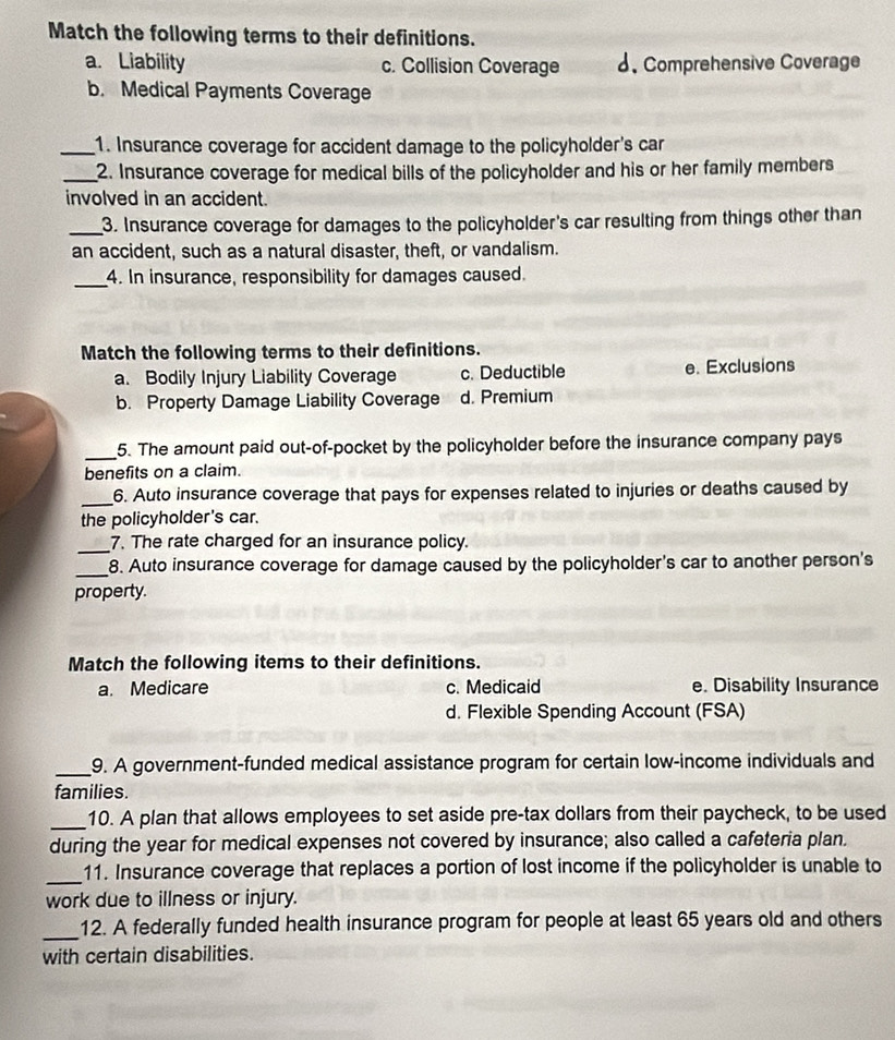 Match the following terms to their definitions.
a. Liability c. Collision Coverage d.Comprehensive Coverage
b. Medical Payments Coverage
_1. Insurance coverage for accident damage to the policyholder's car
_2. Insurance coverage for medical bills of the policyholder and his or her family members
involved in an accident.
_3. Insurance coverage for damages to the policyholder's car resulting from things other than
an accident, such as a natural disaster, theft, or vandalism.
_4. In insurance, responsibility for damages caused.
Match the following terms to their definitions.
a. Bodily Injury Liability Coverage c. Deductible e. Exclusions
b. Property Damage Liability Coverage d. Premium
_
5. The amount paid out-of-pocket by the policyholder before the insurance company pays
benefits on a claim.
_6. Auto insurance coverage that pays for expenses related to injuries or deaths caused by
the policyholder's car.
_
7. The rate charged for an insurance policy.
_8. Auto insurance coverage for damage caused by the policyholder's car to another person's
property.
Match the following items to their definitions.
a. Medicare c. Medicaid e. Disability Insurance
d. Flexible Spending Account (FSA)
_9. A government-funded medical assistance program for certain low-income individuals and
families.
_10. A plan that allows employees to set aside pre-tax dollars from their paycheck, to be used
during the year for medical expenses not covered by insurance; also called a cafeteria plan.
_
11. Insurance coverage that replaces a portion of lost income if the policyholder is unable to
work due to illness or injury.
_12. A federally funded health insurance program for people at least 65 years old and others
with certain disabilities.