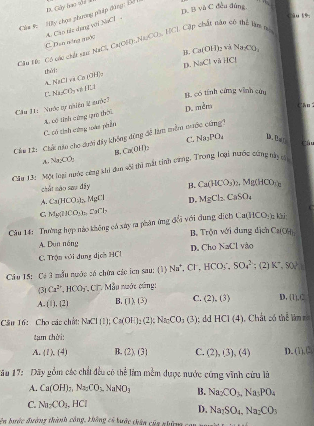 D. Gây hao tổn III
D. B và C đều đúng.
Câu 19:
Câu 9: Hãy chọn phương pháp đúng: Để
A. Cho tác dụng với NaCl -
C. Dun nóng nước
Câu 10: Có các chất sau: NaCl,Ca(OH)_2,Na_2CO_3,HCl. Cặp chất nào có thể làm mòm
B. Ca(OH)_2 và Na_2CO_3
A. NaCl và D. NaCl và HCl
thời: Ca(OH)_2
C. Na_2CO_3 và HCI
B. có tính cứng vĩnh cửu
Câu 11: Nước tự nhiên là nước?
D. m^(frac lambda)m
Câu 2
A. có tính cứng tạm thời.
C. có tính cứng toàn phần
Câu 12: Chất nào cho dưới đây không dùng để làm mềm nước cứng?
C. Na_3PO_4 D. Ba() Câu
B. Ca(OH)_2
A. Na_2CO_3
Câu 13: Một loại nước cứng khi đun sôi thì mất tính cứng. Trong loại nước cứng này cội
chất nào sau đây
B. Ca(HCO_3)_2,Mg(HCO_3)_2
A. Ca(HCO_3) MgCl D. MgCl_2,CaSO_4
C. Mg(HCO_3)_2,CaCl_2
C
Câu 14: Trường hợp nào không có xảy ra phản ứng đối với dung dịch Ca(HCO_3)_2 khi:
B. Trộn với dung dịch Ca(OH)_n
A. Đun nóng
C. Trộn với dung dịch HCl D. Cho NaCl vào
Câu 15: Có 3 mẫu nước có chứa các ion sau: (l) Na^+,Cl^-,HCO_3^(-,SO_4^(2-); (2) K^+),SO_4^(2
(3) Ca^2+) HCO_3 *, C  Mẫu nước cứng:
A. (1).(2 B. (1),(3) C. (2),(3) D. 1)c. 
Câu 16: Cho các chất: NaCl(1);Ca(OH)_2(2);Na_2CO_3(3);dd HCI(4). Chất có thể làm một
tạm thời:
A. (1),(4) B. (2),(3) C. (2),(3),(4) D. (1),(2)
1âu 17: Dãy gồm các chất đều có thể làm mềm được nước cứng vĩnh cửu là
A. Ca(OH)_2,Na_2CO_3,NaNO_3
B. Na_2CO_3,Na_3PO_4
C. Na_2CO_3,HCl
D. Na_2SO_4,Na_2CO_3
ên bước đường thành công, không có bước chân của những con