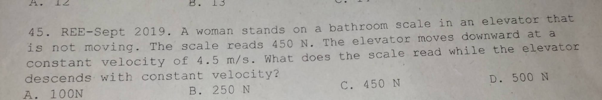 1∠ B. 13
45. REE-Sept 2019. A woman stands on a bathroom scale in an elevator that
is not moving. The scale reads 450 N. The elevator moves downward at a
constant velocity of 4.5 m/s. What does the scale read while the elevator
descends with constant velocity?
A. 100N B. 250 N C. 450 N D. 500 N