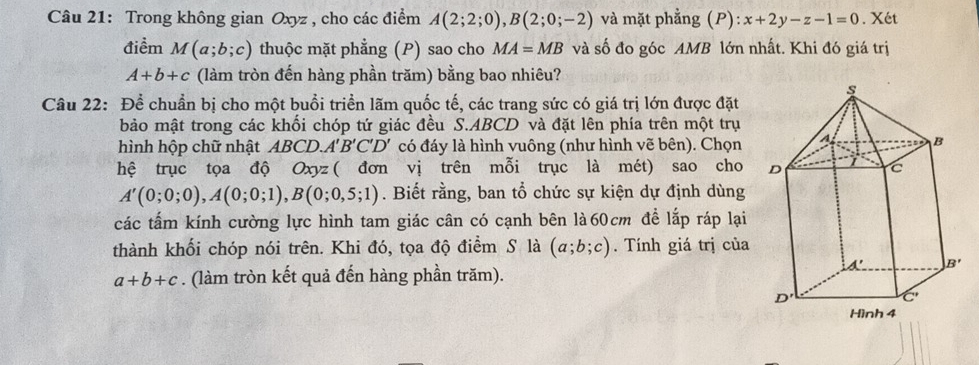 Trong không gian Oxyz , cho các điểm A(2;2;0),B(2;0;-2) và mặt phẳng (P):x+2y-z-1=0. Xét
điểm M(a;b;c) thuộc mặt phẳng (P) sao cho MA=MB và số đo góc AMB lớn nhất. Khi đó giá trị
A+b+c (làm tròn đến hàng phần trăm) bằng bao nhiêu?
Câu 22: Để chuẩn bị cho một buổi triển lãm quốc tế, các trang sức có giá trị lớn được đặt
bảo mật trong các khối chóp tứ giác đều S.ABCD và đặt lên phía trên một trụ
hình hộp chữ nhật ABCD.A'B'C'D' có đáy là hình vuông (như hình vẽ bên). Chọn
hệ trục tọa độ Oxyz ( đơn vị trên mỗi trục là mét) sao cho
A'(0;0;0),A(0;0;1),B(0;0,5;1). Biết rằng, ban tổ chức sự kiện dự định dùng
các tấm kính cường lực hình tam giác cân có cạnh bên là60cm để lắp ráp lại
thành khối chóp nói trên. Khi đó, tọa độ điểm S là (a;b;c).  Tính giá trị của
a+b+c. (làm tròn kết quả đến hàng phần trăm).