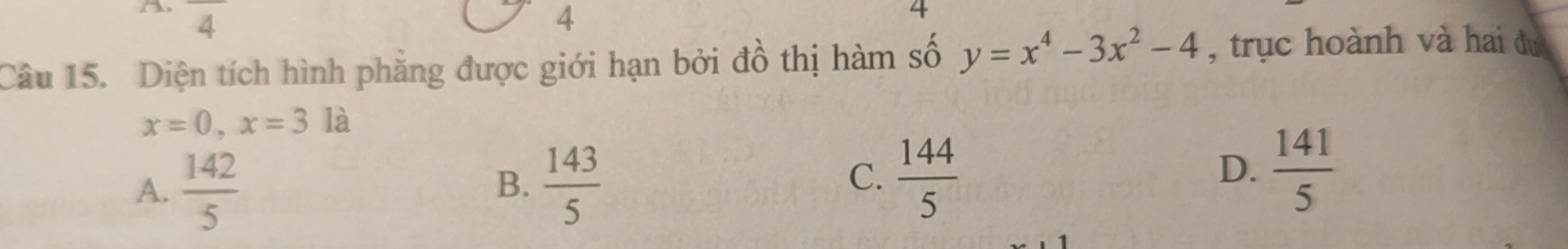 overline 4 4
4
Câu 15. Diện tích hình phẳng được giới hạn bởi đồ thị hàm số y=x^4-3x^2-4 , trục hoành và hai du
x=0, x=3 là
A.  142/5   143/5 
B.
C.  144/5   141/5 
D.