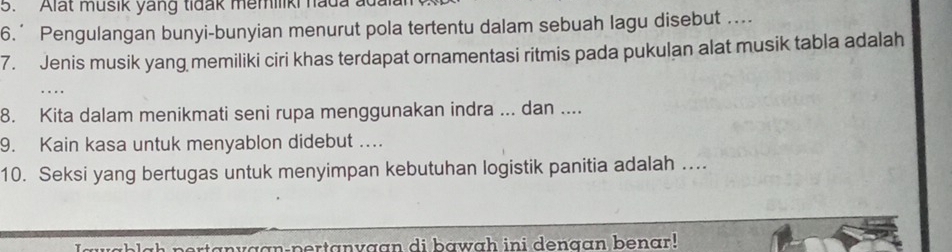 Alat musik yang tidak memiliki hada adala 
6.’ Pengulangan bunyi-bunyian menurut pola tertentu dalam sebuah lagu disebut .... 
7. Jenis musik yang memiliki ciri khas terdapat ornamentasi ritmis pada pukulan alat musik tabla adalah 
. 
8. Kita dalam menikmati seni rupa menggunakan indra ... dan .... 
9. Kain kasa untuk menyablon didebut ... 
10. Seksi yang bertugas untuk menyimpan kebutuhan logistik panitia adalah …. 
nvaan-pertanvaan di bawah ini denaan benar!