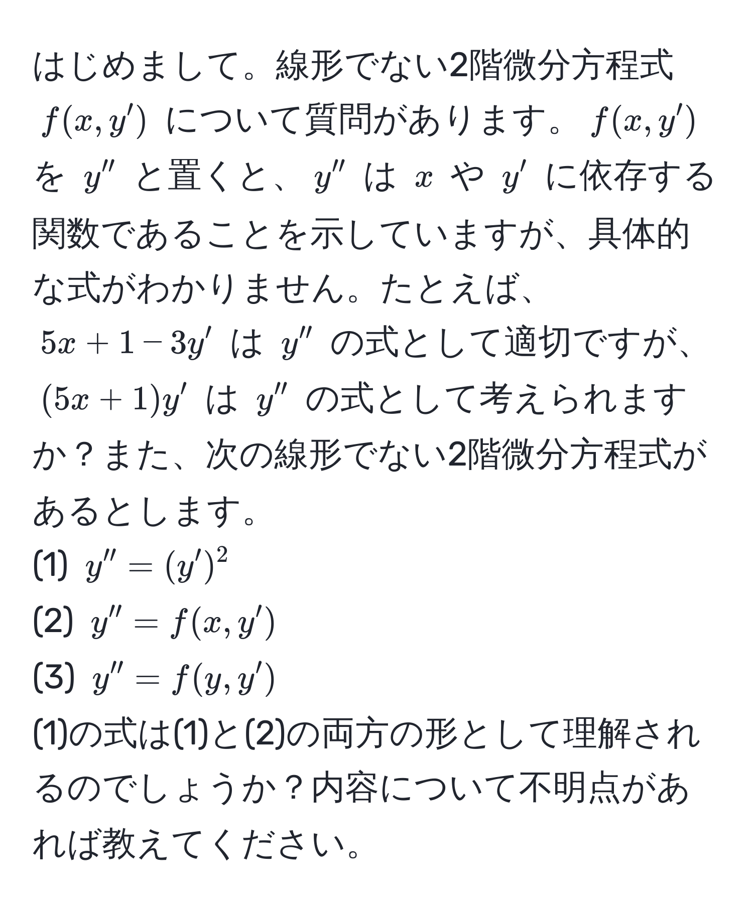 はじめまして。線形でない2階微分方程式 $f(x,y')$ について質問があります。$f(x,y')$ を $y''$ と置くと、$y''$ は $x$ や $y'$ に依存する関数であることを示していますが、具体的な式がわかりません。たとえば、$5x + 1 - 3y'$ は $y''$ の式として適切ですが、$(5x + 1)y'$ は $y''$ の式として考えられますか？また、次の線形でない2階微分方程式があるとします。  
(1) $y'' = (y')^2$  
(2) $y'' = f(x,y')$  
(3) $y'' = f(y,y')$  
(1)の式は(1)と(2)の両方の形として理解されるのでしょうか？内容について不明点があれば教えてください。