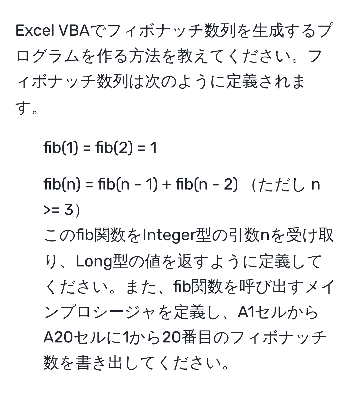 Excel VBAでフィボナッチ数列を生成するプログラムを作る方法を教えてください。フィボナッチ数列は次のように定義されます。  
- fib(1) = fib(2) = 1  
- fib(n) = fib(n - 1) + fib(n - 2) ただし n >= 3  
このfib関数をInteger型の引数nを受け取り、Long型の値を返すように定義してください。また、fib関数を呼び出すメインプロシージャを定義し、A1セルからA20セルに1から20番目のフィボナッチ数を書き出してください。