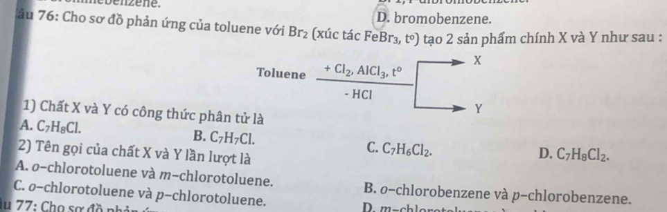 D. bromobenzene.
âu 76: Cho sơ đồ phản ứng của toluene với Br_2 (xúc tá cFeBr_3,t^o) tạo 2 sản phẩm chính X và Y như sau :
X
Toluene +Cl_2, AlCl_3, t°
- HCl
Y
1) Chất X và Y có công thức phân tử là
A. C_7H_8Cl. B. C_7H_7Cl. C. C_7H_6Cl_2. 
2) Tên gọi của chất X và Y lần lượt là
D. C_7H_8Cl_2.
A. ø-chlorotoluene và m-chlorotoluene. B. o-chlorobenzene và p-chlorobenzene.
C. ø-chlorotoluene và p-chlorotoluene.
lu 77: Chọ sơ đồ nh