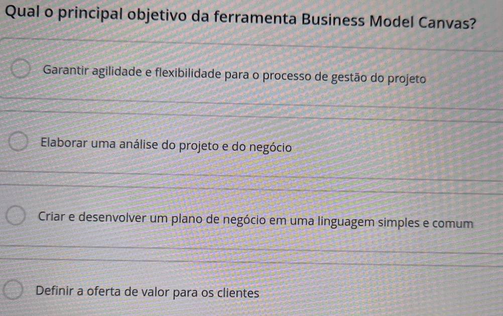 Qual o principal objetivo da ferramenta Business Model Canvas?
Garantir agilidade e flexibilidade para o processo de gestão do projeto
Elaborar uma análise do projeto e do negócio
Criar e desenvolver um plano de negócio em uma linguagem simples e comum
Definir a oferta de valor para os clientes