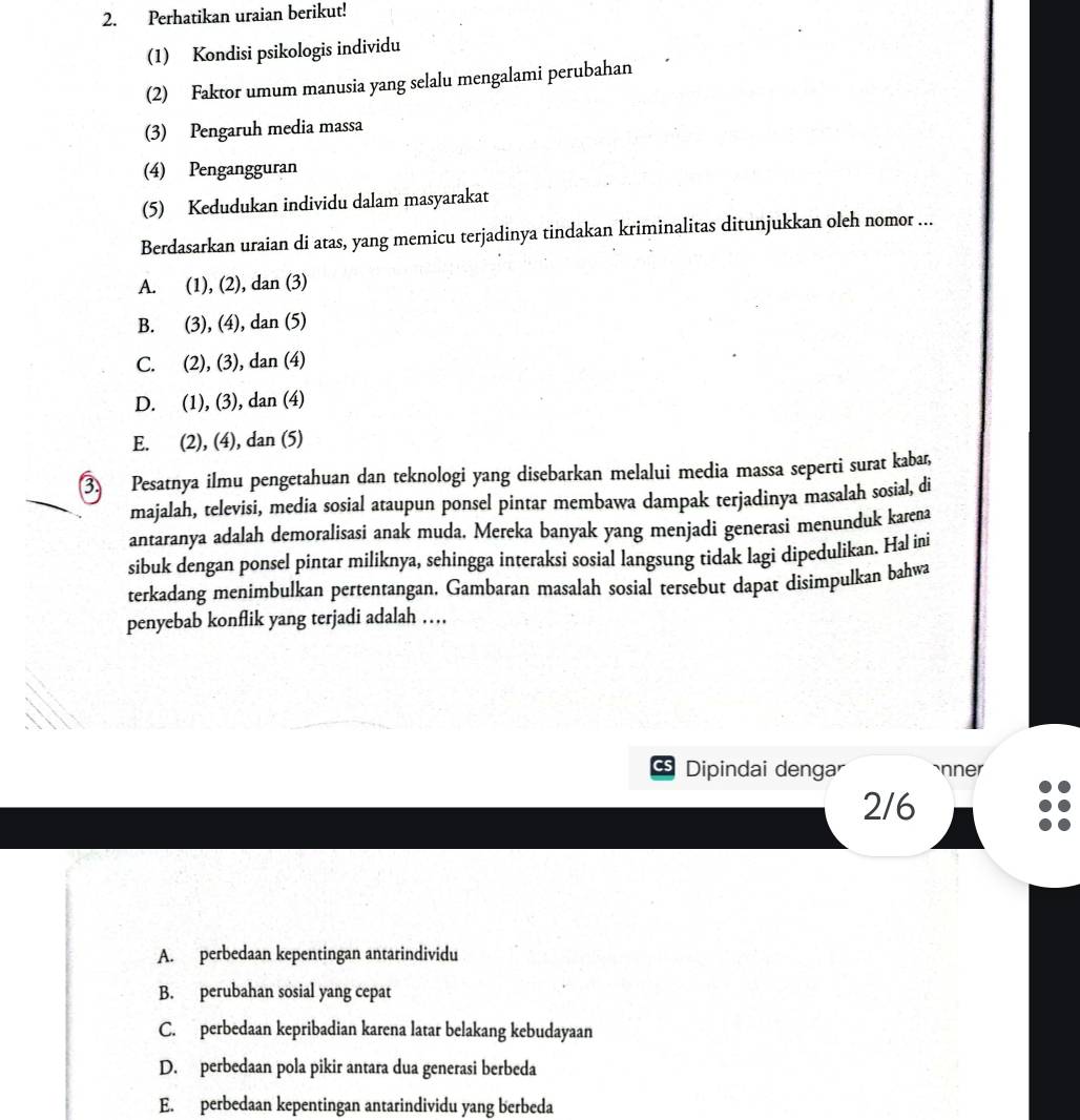 Perhatikan uraian berikut!
(1) Kondisi psikologis individu
(2) Faktor umum manusia yang selalu mengalami perubahan
(3) Pengaruh media massa
(4) Pengangguran
(5) Kedudukan individu dalam masyarakat
Berdasarkan uraian di atas, yang memicu terjadinya tindakan kriminalitas ditunjukkan oleh nomor ...
A. (1), (2), dan (3)
B. (3), (4), dan (5)
C. (2), (3), dan (4)
D. (1), (3), dan (4)
E. (2), (4), dan (5)
3. Pesatnya ilmu pengetahuan dan teknologi yang disebarkan melalui media massa seperti surat kabar,
majalah, televisi, media sosial ataupun ponsel pintar membawa dampak terjadinya masalah sosial, di
antaranya adalah demoralisasi anak muda. Mereka banyak yang menjadi generasi menunduk karena
sibuk dengan ponsel pintar miliknya, sehingga interaksi sosial langsung tidak lagi dipedulikan. Hal ini
terkadang menimbulkan pertentangan. Gambaran masalah sosial tersebut dapat disimpulkan bahwa
penyebab konflik yang terjadi adalah …
CS Dipindai dengar `nner
2/6
A. perbedaan kepentingan antarindividu
B. perubahan sosial yang cepat
C. perbedaan kepribadian karena latar belakang kebudayaan
D. perbedaan pola pikir antara dua generasi berbeda
E. perbedaan kepentingan antarindividu yang berbeda