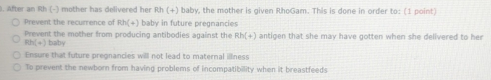 After an Rh (-) mother has delivered her Rh(+) baby, the mother is given RhoGam. This is done in order to: (1 point)
Prevent the recurrence of Rh(+) baby in future pregnancies
Prevent the mother from producing antibodies against the Rh(+) antigen that she may have gotten when she delivered to her
Rh(+) baby
Ensure that future pregnancies will not lead to maternal illness
To prevent the newborn from having problems of incompatibility when it breastfeeds