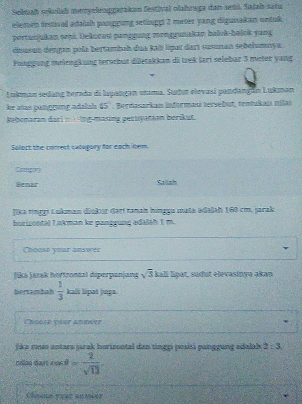 Sebuaḥ sełnlah menyelenggarakan festival olahraga dan seni. Salaḥ satu 
elemen festival adalah panggung setinggi 2 meter yang digunakan untuk 
pertunjukan seni. Dekurasi panggung menggunakan balok-bałok yang 
disusún dengan pola bertambah dua kalí lipat dari susunan sebełumnya. 
Panggung melengkung tersebut diletakkan di trek lari selebar 3 meter yang 
Lukman sedang berada di lapangan utama. Sudut elevasi pandangán Lukman 
ke atas panggung adalah 45°. Berdasarkan informasi tersebut, tentukan nilaí 
Bebenaran dari masing-masing pernyataan berikut. 
Select the correct category for each item. 
Category 
Bemar Salah 
Jika tinggi Lukman diukur dari tanah hingga mata adalah 160 cm. jarak 
horizontal Lukman ke panggung adalah 1 m. 
Choose your answer 
Jika jarak horizontal diperpanjang overline 3 kali lipat, sudut elevasinya akan 
bertambah  1/3  kali lipat juga. 
Choose your answer 
Jika rasão antara jarak horizontal dan tinggi posisi panggung adalah 2:3
noiaš dari cos θ = 2/sqrt(13) 
Chome your anrwer