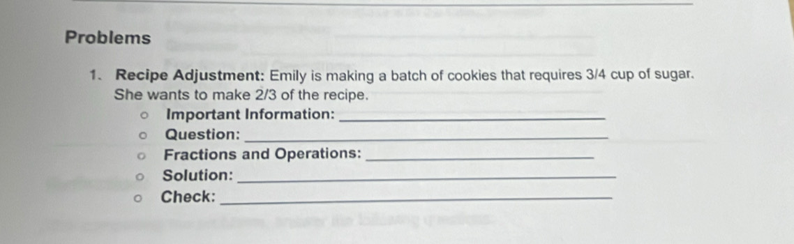 Problems 
1. Recipe Adjustment: Emily is making a batch of cookies that requires 3/4 cup of sugar. 
She wants to make 2/3 of the recipe. 
Important Information:_ 
Question:_ 
Fractions and Operations:_ 
Solution:_ 
Check:_