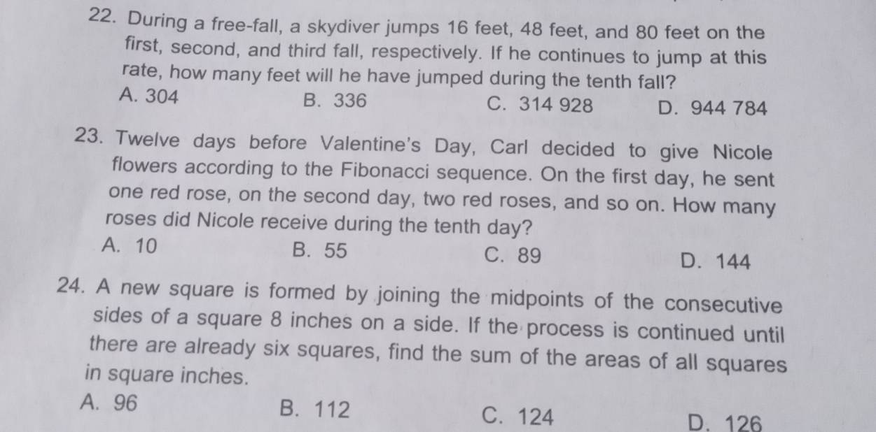 During a free-fall, a skydiver jumps 16 feet, 48 feet, and 80 feet on the
first, second, and third fall, respectively. If he continues to jump at this
rate, how many feet will he have jumped during the tenth fall?
A. 304 B. 336 C. 314 928 D. 944 784
23. Twelve days before Valentine's Day, Carl decided to give Nicole
flowers according to the Fibonacci sequence. On the first day, he sent
one red rose, on the second day, two red roses, and so on. How many
roses did Nicole receive during the tenth day?
A. 10 B. 55 C. 89 D. 144
24. A new square is formed by joining the midpoints of the consecutive
sides of a square 8 inches on a side. If the process is continued until
there are already six squares, find the sum of the areas of all squares
in square inches.
A. 96 B. 112
C. 124 D. 126