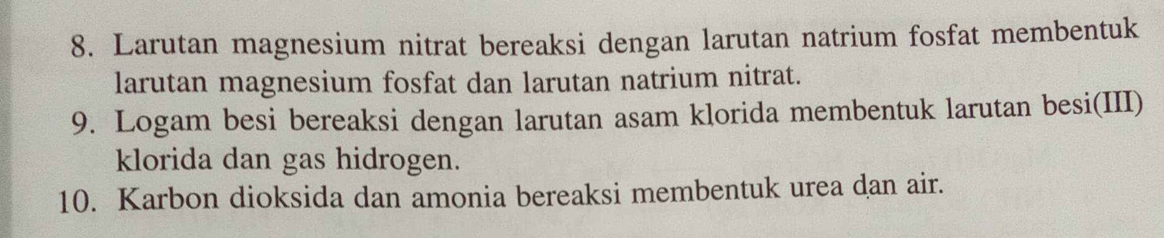 Larutan magnesium nitrat bereaksi dengan larutan natrium fosfat membentuk 
larutan magnesium fosfat dan larutan natrium nitrat. 
9. Logam besi bereaksi dengan larutan asam klorida membentuk larutan besi(III) 
klorida dan gas hidrogen. 
10. Karbon dioksida dan amonia bereaksi membentuk urea dan air.