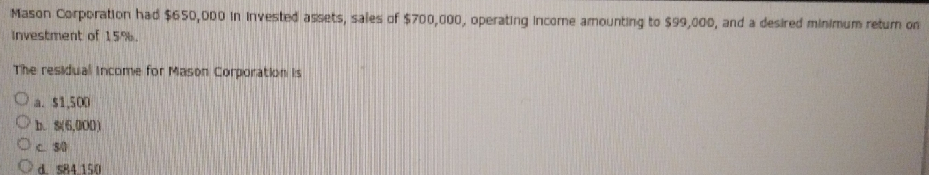 Mason Corporation had $650,000 in invested assets, sales of $700,000, operating income amounting to $99,000, and a desired minimum return on
investment of 15%.
The residual income for Mason Corporation is
a. $1,500
b. $(6,0O0)
c. $0
d $84.150