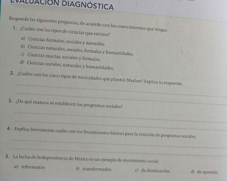 EVALUACIÓN DIAGNÓSTICA
Responde las siguientes preguntas, de acuerdo con los conocimientos que tengas.
1. ¿Cuáles son los tipos de ciencias que existen?
a) Ciencias formales, sociales y naturales.
b) Ciencias naturales, sociales, formales y humanidades.
c) Ciencias exactas, sociales y formales.
d) Ciencias sociales, naturales y humanidades.
_
2. ¿Cuáles son los cinco tipos de necesidades que planteó Maslow? Explica tu respuesta.
_
3. ¿De qué manera se establecen los programas sociales?
_
_
_
4. Explica brevemente cuáles son los lineamientos básicos para la creación de programas sociales.
_
5. La lucha de Independencia de México es un ejemplo de movimiento social:
a) reformador. b) transformador. c) de dominación. d) de opresión.