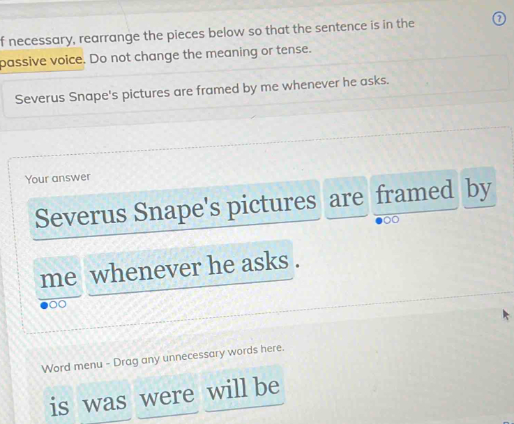 necessary, rearrange the pieces below so that the sentence is in the ⑦ 
passive voice. Do not change the meaning or tense. 
Severus Snape's pictures are framed by me whenever he asks. 
Your answer 
Severus Snape's pictures are framed by 
o 
me whenever he asks . 
Word menu - Drag any unnecessary words here. 
is was were will be