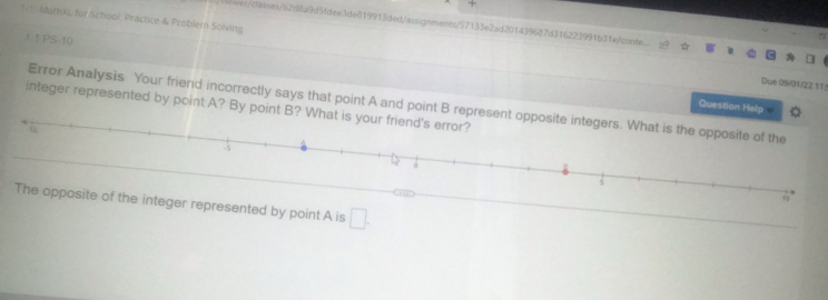 1-1: Mathki, for Schooi: Practice & Problern Solving ver/dasses/62d8a9d5fdee3de819913ded/assignments/57133e2ad201439687d316223991b31e/conte. 
1 1 PS-10 
Due 09/01/22 t1: 
Error Analysis Your friend incorrectly says that point A and point B represent opposite integers. What is the opposite of the 
integer represented by point A? By point B? What is your friend's error? 
Question Help 
to 
s 
18 
The opposite of the integer represented by point A is □ .