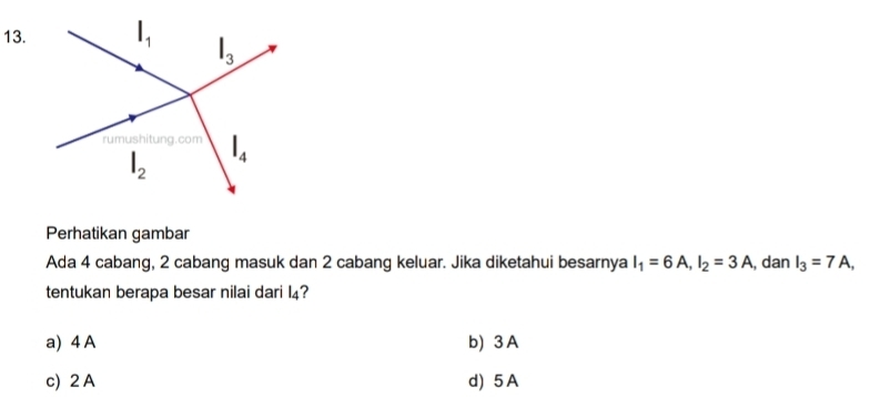 Perhatikan gambar
Ada 4 cabang, 2 cabang masuk dan 2 cabang keluar. Jika diketahui besarnya I_1=6A,I_2=3A , dan I_3=7A,
tentukan berapa besar nilai dari l_4 2
a) 4 A b) 3 A
c) 2 A d) 5 A