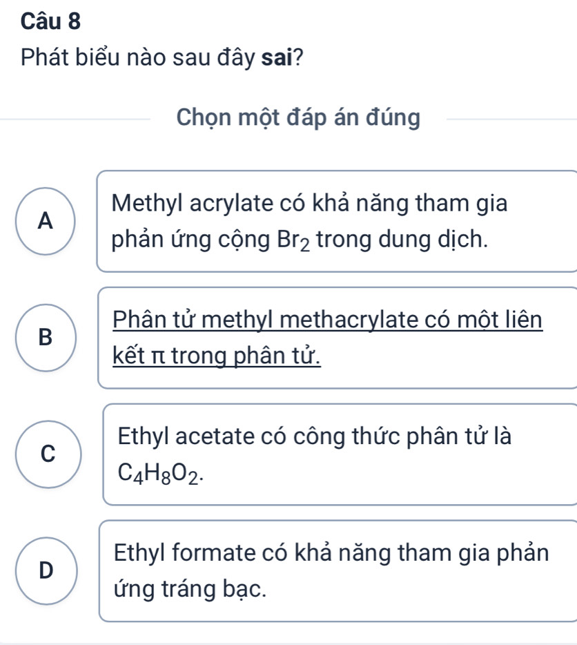 Phát biểu nào sau đây sai?
Chọn một đáp án đúng
Methyl acrylate có khả năng tham gia
A
phản ứng cộng Br_2 trong dung dịch.
Phân tử methyl methacrylate có một liên
B
kết π trong phân tử.
Ethyl acetate có công thức phân tử là
C
C_4H_8O_2.
Ethyl formate có khả năng tham gia phản
D
ứng tráng bạc.