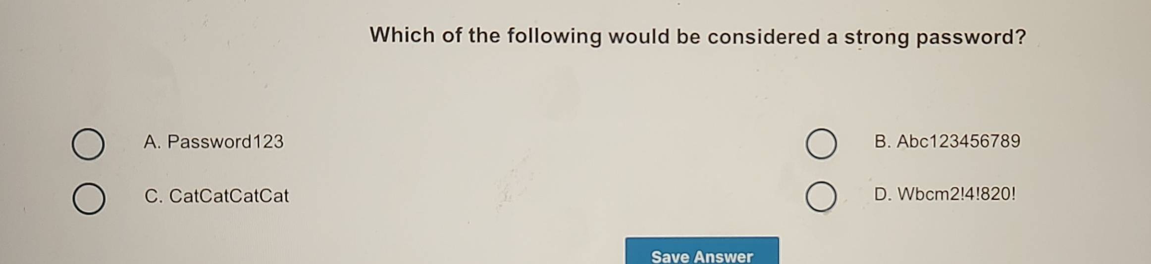 Which of the following would be considered a strong password?
A. Password123 B. Abc123456789
C. CatCatCatCat D. Wbcm2!4!820!
Save Answer
