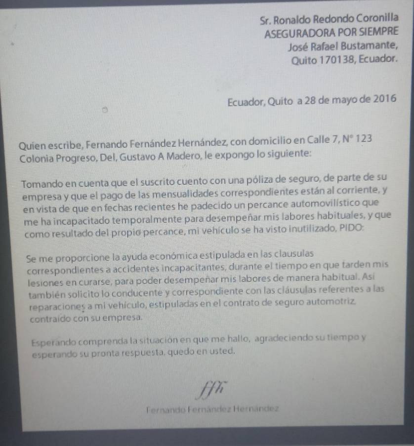 Sr. Ronaldo Redondo Coronilla 
ASEGURADORA POR SIEMPRE 
José Rafael Bustamante, 
Quito 170138, Ecuador. 
Ecuador, Quito a 28 de mayo de 2016 
Quien escribe, Fernando Fernández Hernández, con domicilio en Calle 7, N° 123
Colonia Progreso, Del, Gustavo A Madero, le expongo lo siguiente: 
Tomando en cuenta que el suscrito cuento con una póliza de seguro, de parte de su 
empresa y que el pago de las mensualidades correspondientes están al corriente, y 
en vista de que en fechas recientes he padecido un percance automovilístico que 
me ha incapacitado temporalmente para desempeñar mis labores habituales, y que 
como resultado del propio percance, mi vehículo se ha visto inutilizado, PIDO: 
Se me proporcione la ayuda económica estipulada en las clausulas 
correspondientes a accidentes incapacitantes, durante el tiempo en que tarden mis 
lesiones en curarse, para poder desempeñar mis labores de manera habitual. Asi 
también solicito lo conducente y correspondiente con las ciáusulas referentes a las 
reparaciones a mi vehículo, estipuladas en el contrato de seguro automotriz. 
contraido con su empresa. 
Esperando comprenda la situación en que me hallo, agradeciendo su tiempo y 
esperando su pronta respuesta, quedo en usted. 
ffi 
Fernándo Fernández Hernández