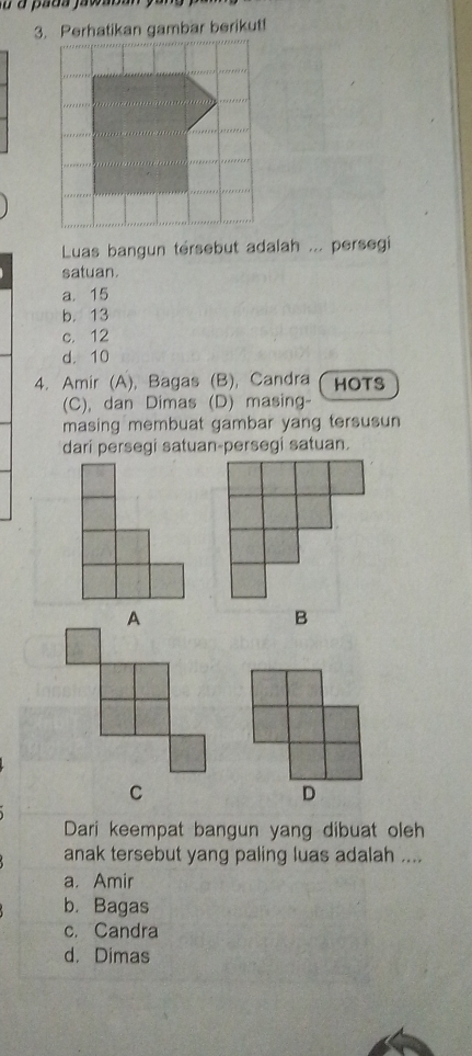 Perhatikan gambar berikut!
Luas bangun tersebut adalah ... persegi
satuan.
a. 15
b. 13
c. 12
d. 10
4. Amir (A), Bagas (B), Candra HOTS
(C), dan Dimas (D) masing-
masing membuat gambar yang tersusun
dari persegi satuan-persegi satuan.
Dari keempat bangun yang dibuat oleh
anak tersebut yang paling luas adalah ....
a. Amir
b. Bagas
c. Candra
d. Dimas