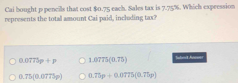 Cai bought p pencils that cost $0.75 each. Sales tax is 7.75%. Which expression
represents the total amount Cai paid, including tax?
0.0775p+p
1.0775(0.75)
Submit Answer
0.75(0.0775p) 0.75p+0.0775(0.75p)