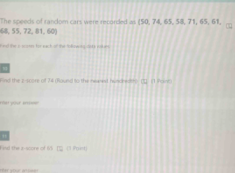 The speeds of random cars were recorded as (50, 74, 65, 58, 71, 65, 61,
68,55,72,81,60)
Find the s-scorm for each of the following data vallues 
13 
Find the z-score of 74 (Round to the mearest hundredth) (1 Point) 
riter your andwer 
s1 
Find the z-score of 65 (1 Point) 
nter your answer