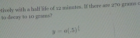 tively with a half life of 12 minutes. If there are 270 grams c 
to decay to 10 grams?
y=a(.5)^ t/h 