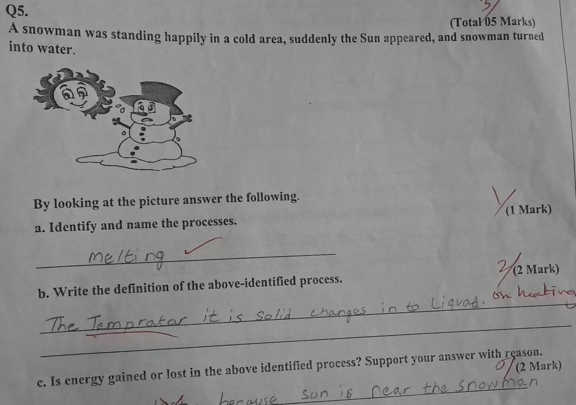 (Total 05 Marks) 
A snowman was standing happily in a cold area, suddenly the Sun appeared, and snowman turned 
into water. 
By looking at the picture answer the following. 
(1 Mark) 
a. Identify and name the processes. 
_ 
(2 Mark) 
_ 
b. Write the definition of the above-identified process. 
_ 
(2 Mark) 
_ 
c. Is energy gained or lost in the above identified process? Support your answer with reason.