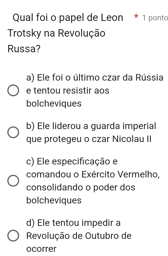 Qual foi o papel de Leon * 1 ponto
Trotsky na Revolução
Russa?
a) Ele foi o último czar da Rússia
e tentou resistir aos
bolcheviques
b) Ele liderou a guarda imperial
que protegeu o czar Nicolau II
c) Ele especificação e
comandou o Exército Vermelho,
consolidando o poder dos
bolcheviques
d) Ele tentou impedir a
Revolução de Outubro de
ocorrer