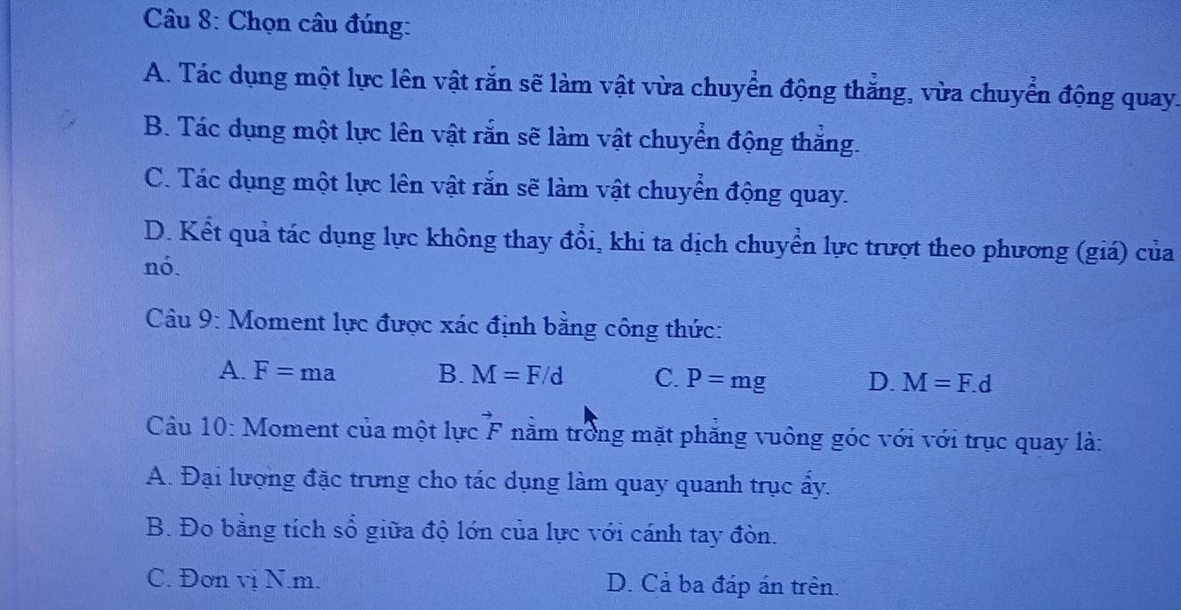 Chọn câu đúng:
A. Tác dụng một lực lên vật rắn sẽ làm vật vừa chuyển động thắng, vừa chuyển động quay.
B. Tác dụng một lực lên vật rắn sẽ làm vật chuyển động thắng.
C. Tác dụng một lực lên vật rắn sẽ làm vật chuyển động quay.
D. Kết quả tác dụng lực không thay đổi, khi ta dịch chuyển lực trượt theo phương (giá) của
nó.
Câu 9: Moment lực được xác định bằng công thức:
A. F=ma B. M=F/d C. P=mg D. M=F.d
Cầu 10: Moment của một lực vector F nằm trong mặt phăng vuông góc với với trục quay là:
A. Đại lượng đặc trung cho tác dụng làm quay quanh trục ấy.
B. Đo bằng tích số giữa độ lớn của lực với cánh tay đòn.
C. Đơn vị N. m. D. Cả ba đáp án trên.