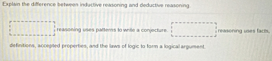 Explain the difference between inductive reasoning and deductive reasoning.
reasoning uses patterns to write a conjecture. reasoning uses facts,
definitions, accepted properties, and the laws of logic to form a logical argument.