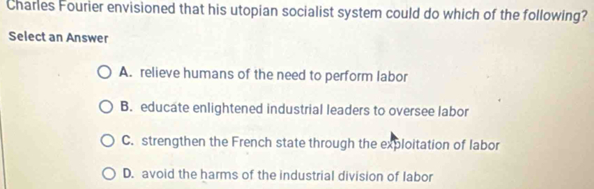 Charles Fourier envisioned that his utopian socialist system could do which of the following?
Select an Answer
A. relieve humans of the need to perform labor
B. educate enlightened industrial leaders to oversee labor
C. strengthen the French state through the exploitation of labor
D. avoid the harms of the industrial division of labor