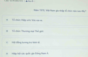 Cau: 12 #13057313 | ▲ Báo lỗi |
Năm 1978, Việt Nam gia nhập tổ chức nào sau đây?
A Tổ chức Hiệp ước Vác-sa-va
B Tổ chức Thương mại Thể giới
c Hội đồng tương trợ kinh tế
D Hiệp hội các quốc gia Đông Nam Á