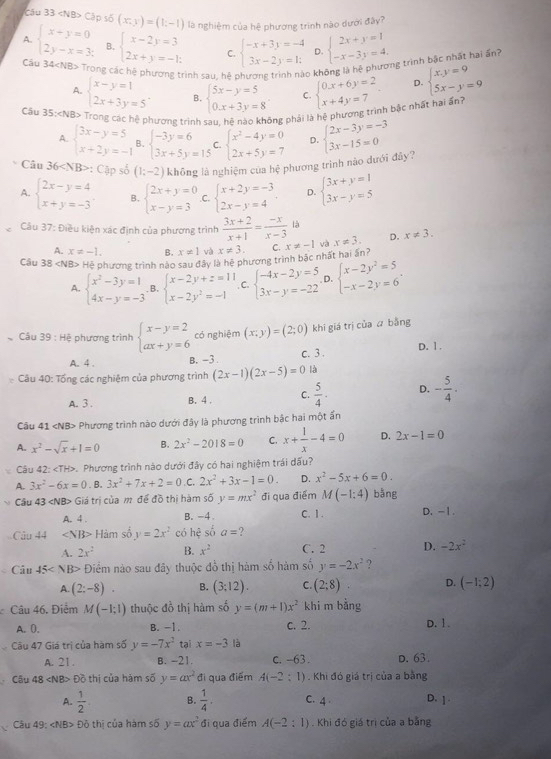 Cập shat o(x,y)=(1;-1) là nghiệm của hệ phương trình nào dưới đây?
A. beginarrayl x+y=0 2y-x=3;endarray. B. beginarrayl x-2y=3 2x+y=-1;endarray. C. beginarrayl -x+3y=-4 3x-2y=1;endarray. D. beginarrayl 2x+y=1 -x-3y=4.endarray.
Cầu 34 Trong các hệ phương trình sau, hệ phương trình nào không là hệ phương trình bậc nhất hai ấnh
D.
A. beginarrayl x-y=1 2x+3y=5endarray. . B. beginarrayl 5x-y=5 0.x+3y=8endarray. C.
Câu 35: Trọng các ệ phương trình sau, hệ nào không phải là hệ phương trình bậc nhất hai ấn? beginarrayl 0x+6y=2 x+4y=7endarray. beginarrayl x,y=9 5x-y=9endarray.
A. beginarrayl 3x-y=5 x+2y=-1endarray. B. beginarrayl -3y=6 3x+5y=15endarray. C. beginarrayl x^2-4y=0 2x+5y=7endarray. D. beginarrayl 2x-3y=-3 3x-15=0endarray.
Câu 36 : :( Cập số (1;-2) không là nghiệm của hệ phương trình nào dưới đây?
A. beginarrayl 2x-y=4 x+y=-3endarray. B. beginarrayl 2x+y=0 x-y=3endarray. .C. beginarrayl x+2y=-3 2x-y=4endarray. D. beginarrayl 3x+y=1 3x-y=5endarray.
Câu 37: Điều kiện xác định của phương trình  (3x+2)/x+1 = (-x)/x-3 la x!= 3. D. x!= 3.
A. x!= -1. B. x!= 1 và x!= 3.
Câu 38 H> Hệ phương trình nào sau đây là hệ phương trình bậc nhất hai ấn? C. x!= -1 và
A. beginarrayl x^2-3y=1 4x-y=-3endarray.. B. beginarrayl x-2y+z=11 x-2y^2=-1endarray. C. beginarrayl -4x-2y=5 3x-y=-22endarray. D. beginarrayl x-2y^2=5 -x-2y=6endarray. .
Cầu 39 : Hệ phương trình beginarrayl x-y=2 ax+y=6endarray. có nghiệm (x;y)=(2;0) khí giá trị của  bằng
A. 4 . B. -3 c. 3 . D. 1 .
Câu 40: Tổng các nghiệm của phương trình (2x-1)(2x-5)=0 là
A. 3 . B. 4 . C.  5/4 · D. - 5/4 .
Câu 41 Phương trình nào dưới đây là phương trình bậc hai một ấn
A. x^2-sqrt(x)+1=0 B. 2x^2-2018=0 C. x+ 1/x -4=0 D. 2x-1=0
Câu 4, ∠ TH> P. Phương trình nào dưới đây có hai nghiệm trái dấu?
A. 3x^2-6x=0. B. 3x^2+7x+2=0 C. 2x^2+3x-1=0. D. x^2-5x+6=0.
Cầu 43 Giá trị của m để đồ thị hàm số y=mx^2 đi qua điểm M(-1;4) bằng
A. 4 . B. -4 C. 1. D. -1.
Câu 44 ∠ NB> Hàm số y=2x^2 có hhat e số a= ?
A. 2x^2 B. x^2 C. 2 D. -2x^2
C Câu 45 Điểm nào sau đây thuộc đồ thị hàm số hàm số y=-2x^2 ?
A. (2;-8). B. (3;12). C. (2;8) D. (-1;2)
Câu 46. Điểm M(-1;1) thuộc đồ thị hàm số y=(m+1)x^2 khi m bằng
A. (. B. -1. c. 2. D.1 .
Câu 47 Giá trị của hàm số y=-7x^2 tại x=-3 là
A. 21 . B. -21. c. -63 . D. 63.
Câu 48 «NB> Đồ thị của hám số y=ax^2 đi qua điểm A(-2: 1) . Khi đó giá trị của a bằng
A.  1/2  B.  1/4 . C. 4 D. ]
Câu 49: Đỏ thị của hàm số y=ax^2 đi qua điểm A(-2:1). Khi đó giá trì của a bằng