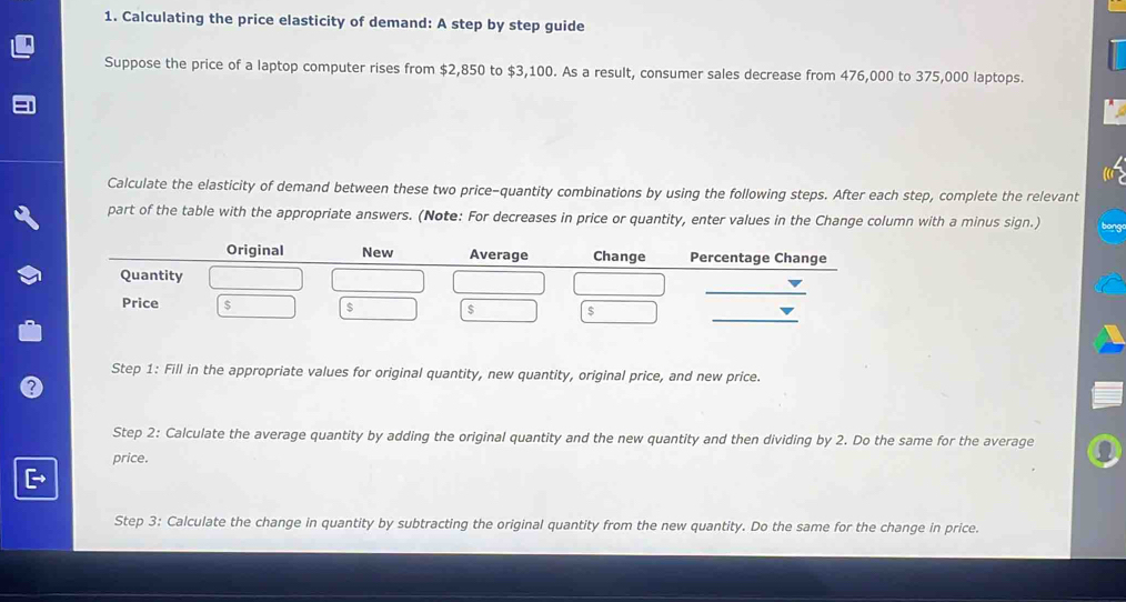 Calculating the price elasticity of demand: A step by step guide 
Suppose the price of a laptop computer rises from $2,850 to $3,100. As a result, consumer sales decrease from 476,000 to 375,000 laptops. 
Calculate the elasticity of demand between these two price-quantity combinations by using the following steps. After each step, complete the relevant 
part of the table with the appropriate answers. (Note: For decreases in price or quantity, enter values in the Change column with a minus sign.) 
Step 1: Fill in the appropriate values for original quantity, new quantity, original price, and new price. 
Step 2: Calculate the average quantity by adding the original quantity and the new quantity and then dividing by 2. Do the same for the average 
price. 
Step 3: Calculate the change in quantity by subtracting the original quantity from the new quantity. Do the same for the change in price.