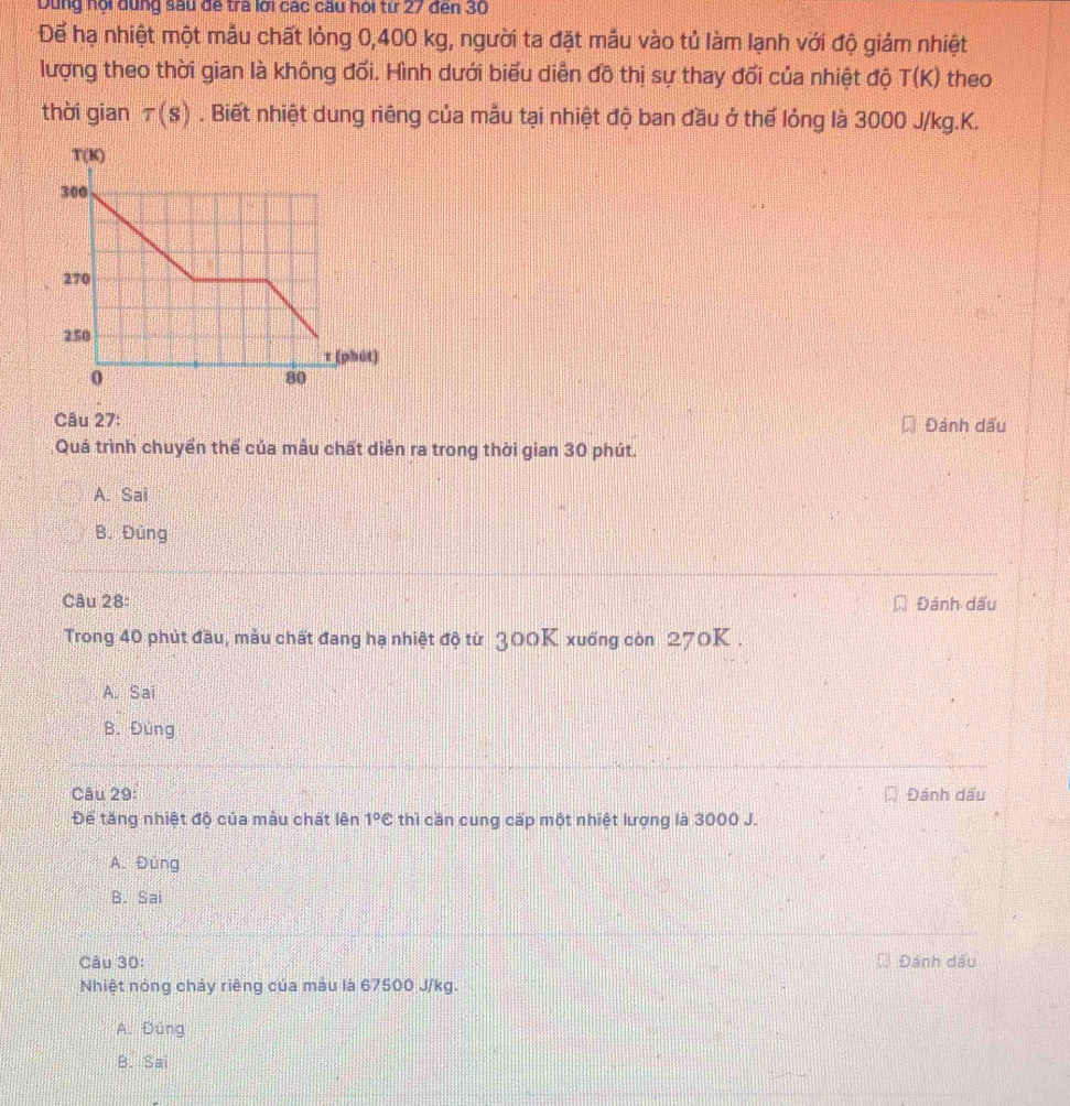Dùng nội đụng sau để tra lới các câu hỏi từ 27 đến 30
Để hạ nhiệt một mẫu chất lỏng 0,400 kg, người ta đặt mẫu vào tủ làm lạnh với độ giảm nhiệt
lượng theo thời gian là không đối. Hình dưới biểu diễn đồ thị sự thay đổi của nhiệt độ T(K) theo
thời gian tau (s). Biết nhiệt dung riêng của mẫu tại nhiệt độ ban đầu ở thế lỏng là 3000 J/kg.K.
Câu 27: Đánh dấu
Quá trình chuyển thể của mẫu chất diễn ra trong thời gian 30 phút.
A. Sai
B. Đúng
Câu 28: Đánh dấu
Trong 40 phút đầu, mẫu chất đang hạ nhiệt độ từ 300K xuống còn 270K .
A. Sai
B. Đùng
Câu 29: Đánh dấu
Để tăng nhiệt độ của màu chất lên 1°c thì cần cung cấp một nhiệt lượng là 3000 J.
A. Đùng
B. Sai
Câu 30: Đánh dấu
Nhiệt nóng chảy riêng của màu là 67500 J/kg.
A. Đúng
B. Sai