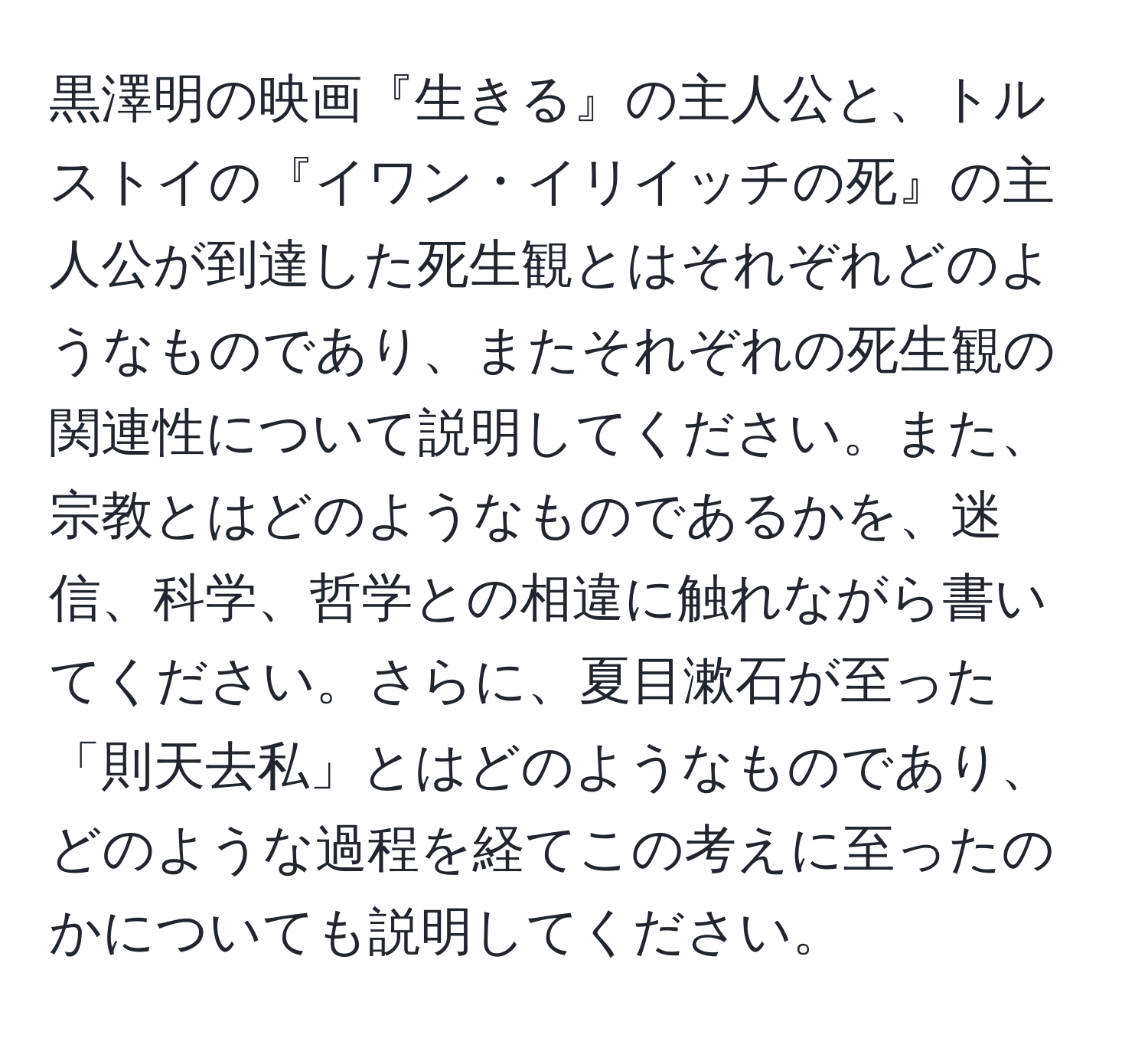 黒澤明の映画『生きる』の主人公と、トルストイの『イワン・イリイッチの死』の主人公が到達した死生観とはそれぞれどのようなものであり、またそれぞれの死生観の関連性について説明してください。また、宗教とはどのようなものであるかを、迷信、科学、哲学との相違に触れながら書いてください。さらに、夏目漱石が至った「則天去私」とはどのようなものであり、どのような過程を経てこの考えに至ったのかについても説明してください。