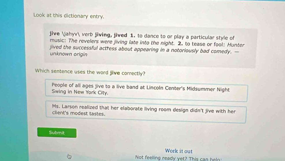 Look at this dictionary entry.
jive jahyv verb jiving, jived 1. to dance to or play a particular style of
music: The revelers were jiving late into the night. 2. to tease or fool: Hunter
jived the successful actress about appearing in a notoriously bad comedy. —
unknown origin
Which sentence uses the word jive correctly?
People of all ages jive to a live band at Lincoln Center's Midsummer Night
Swing in New York City.
Ms. Larson realized that her elaborate living room design didn't jive with her
client's modest tastes.
Submit
Work it out
Not feeling ready yet? This can heln: